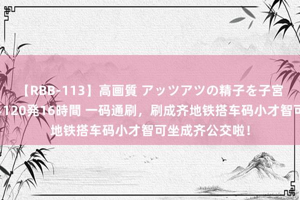 【RBB-113】高画質 アッツアツの精子を子宮に孕ませ中出し120発16時間 一码通刷，刷成齐地铁搭车码小才智可坐成齐公交啦！