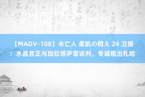 【MADV-108】未亡人 柔肌の悶え 24 卫报：水晶宫正与加拉塔萨雷谈判，专诚租出扎哈