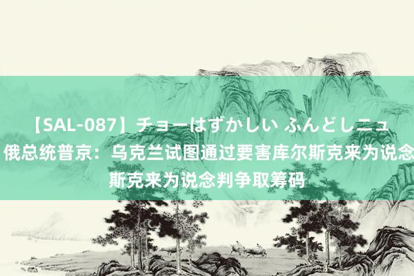 【SAL-087】チョーはずかしい ふんどしニューハーフ 2 俄总统普京:乌克兰试图通过要害库尔斯克来为说念判争取筹码