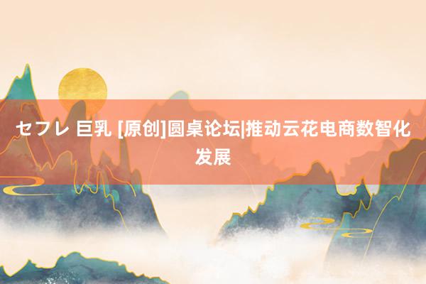 セフレ 巨乳 [原创]圆桌论坛|推动云花电商数智化发展