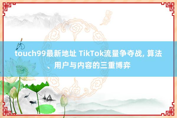 touch99最新地址 TikTok流量争夺战， 算法、用户与内容的三重博弈