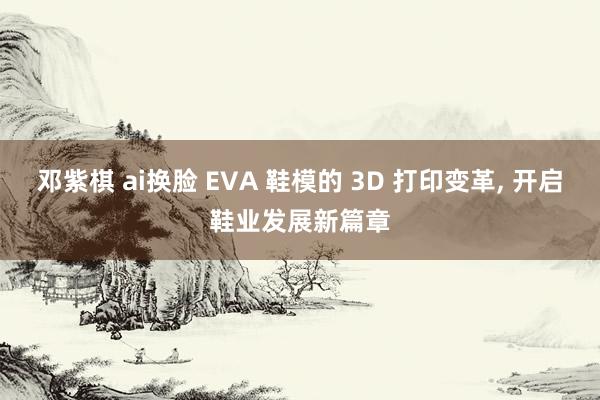 邓紫棋 ai换脸 EVA 鞋模的 3D 打印变革， 开启鞋业发展新篇章