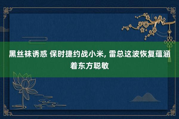 黑丝袜诱惑 保时捷约战小米， 雷总这波恢复蕴涵着东方聪敏