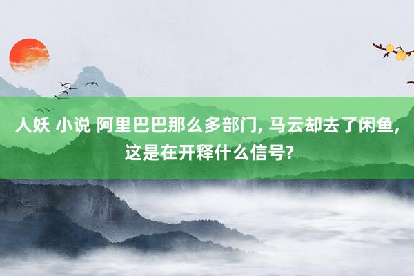人妖 小说 阿里巴巴那么多部门， 马云却去了闲鱼， 这是在开释什么信号?