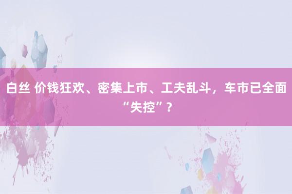 白丝 价钱狂欢、密集上市、工夫乱斗，车市已全面“失控”？