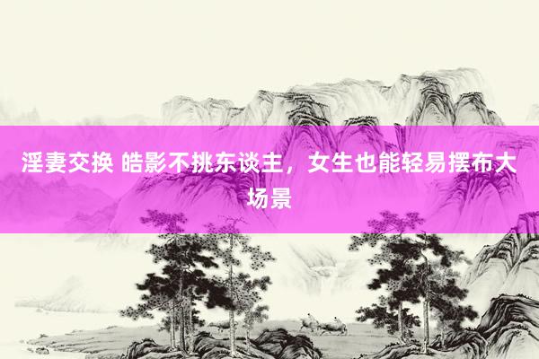 淫妻交换 皓影不挑东谈主，女生也能轻易摆布大场景
