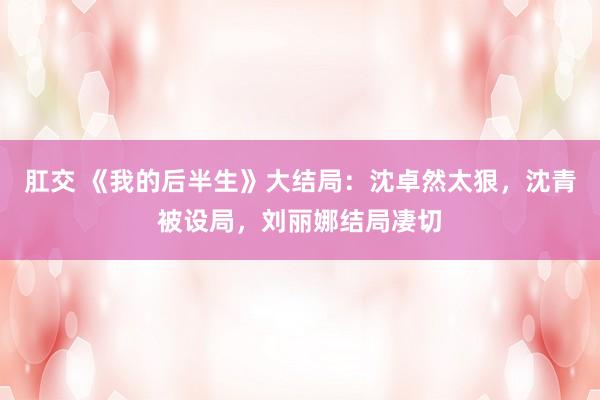 肛交 《我的后半生》大结局：沈卓然太狠，沈青被设局，刘丽娜结局凄切