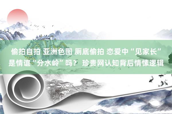 偷拍自拍 亚洲色图 厕底偷拍 恋爱中“见家长”是情谊“分水岭”吗？ 珍贵网认知背后情愫逻辑