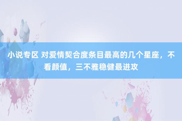 小说专区 对爱情契合度条目最高的几个星座，不看颜值，三不雅稳健最进攻