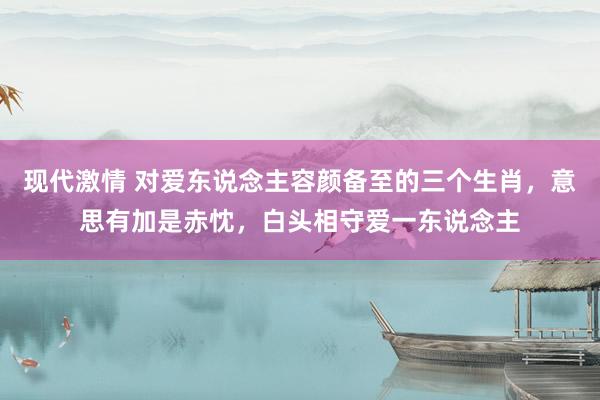 现代激情 对爱东说念主容颜备至的三个生肖，意思有加是赤忱，白头相守爱一东说念主