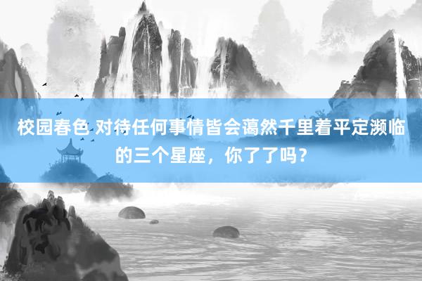 校园春色 对待任何事情皆会蔼然千里着平定濒临的三个星座，你了了吗？