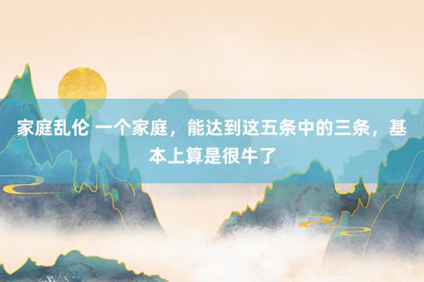 家庭乱伦 一个家庭，能达到这五条中的三条，基本上算是很牛了