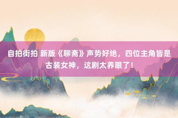 自拍街拍 新版《聊斋》声势好绝，四位主角皆是古装女神，这剧太养眼了！