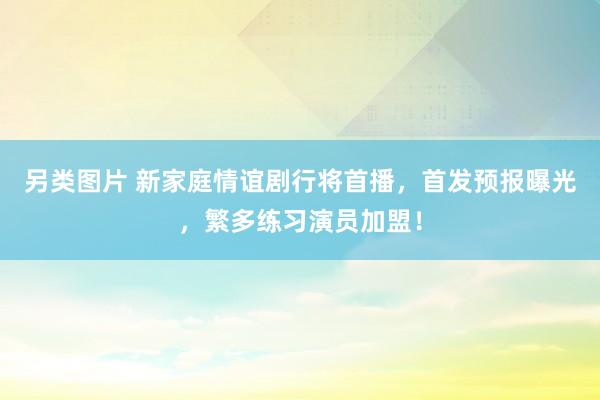 另类图片 新家庭情谊剧行将首播，首发预报曝光，繁多练习演员加盟！