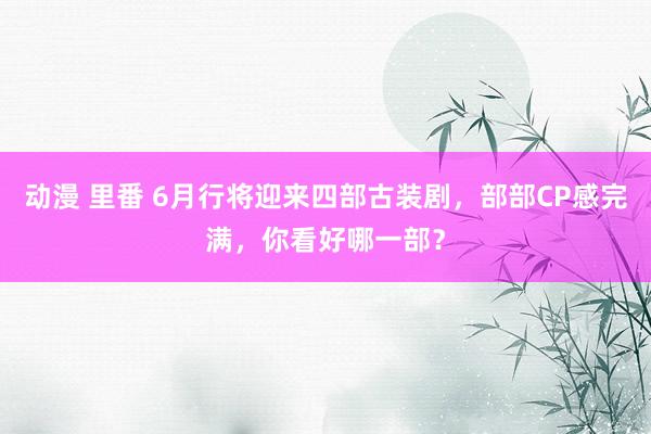 动漫 里番 6月行将迎来四部古装剧，部部CP感完满，你看好哪一部？
