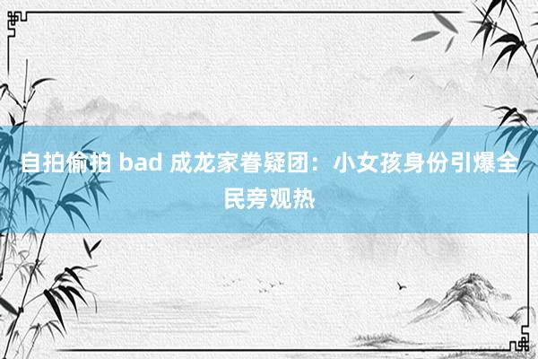自拍偷拍 bad 成龙家眷疑团：小女孩身份引爆全民旁观热