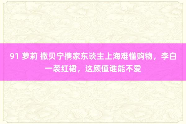 91 萝莉 撒贝宁携家东谈主上海难懂购物，李白一袭红裙，这颜值谁能不爱