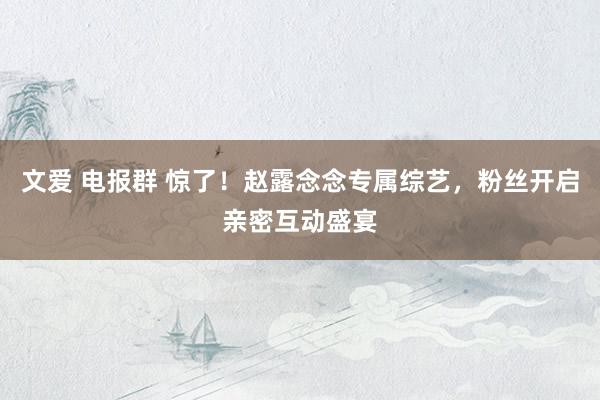 文爱 电报群 惊了！赵露念念专属综艺，粉丝开启亲密互动盛宴