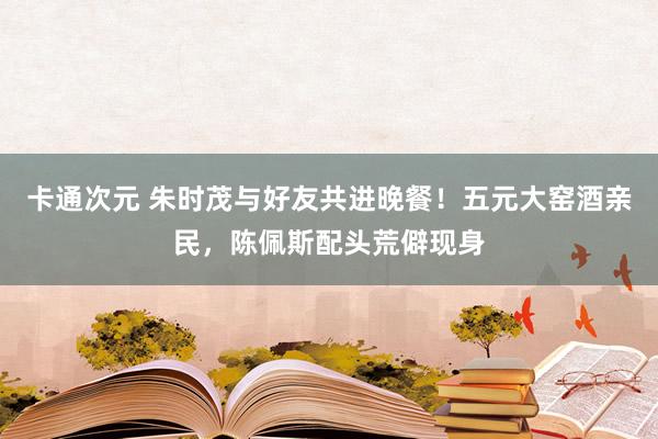 卡通次元 朱时茂与好友共进晚餐！五元大窑酒亲民，陈佩斯配头荒僻现身