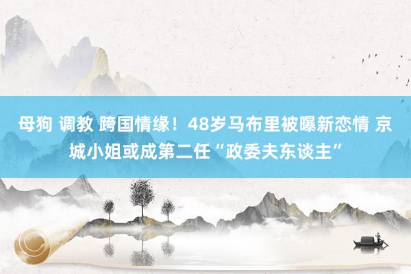 母狗 调教 跨国情缘！48岁马布里被曝新恋情 京城小姐或成第二任“政委夫东谈主”