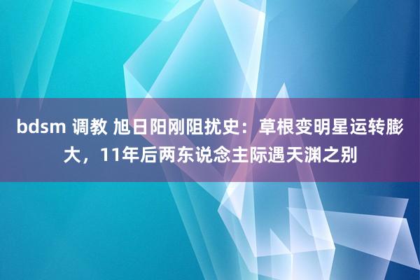 bdsm 调教 旭日阳刚阻扰史：草根变明星运转膨大，11年后两东说念主际遇天渊之别
