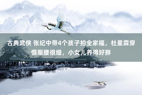 古典武侠 张纪中带4个孩子拍全家福，杜星霖穿慑服腰很细，小女儿养得好胖