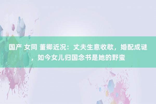 国产 女同 董卿近况：丈夫生意收歇，婚配成谜，如今女儿归国念书是她的野蛮
