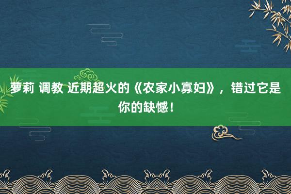 萝莉 调教 近期超火的《农家小寡妇》，错过它是你的缺憾！