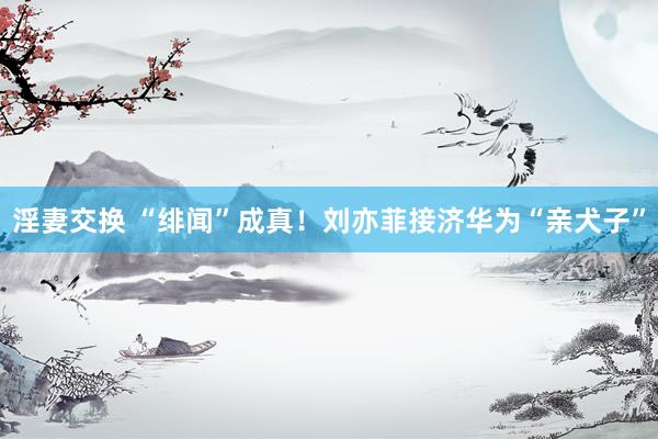 淫妻交换 “绯闻”成真！刘亦菲接济华为“亲犬子”
