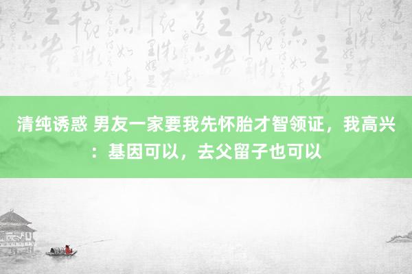 清纯诱惑 男友一家要我先怀胎才智领证，我高兴：基因可以，去父留子也可以