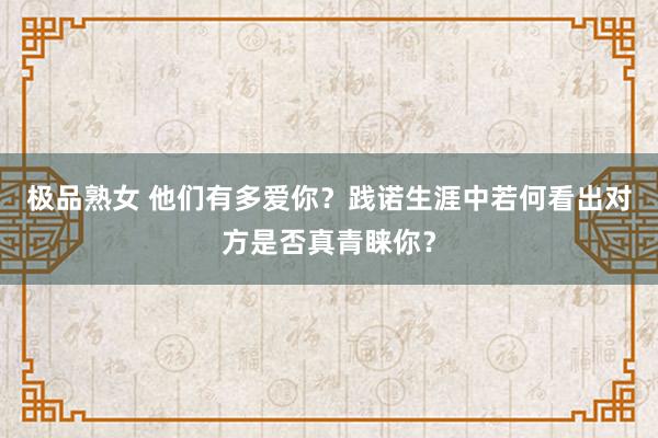 极品熟女 他们有多爱你？践诺生涯中若何看出对方是否真青睐你？