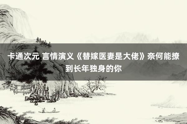 卡通次元 言情演义《替嫁医妻是大佬》奈何能撩到长年独身的你