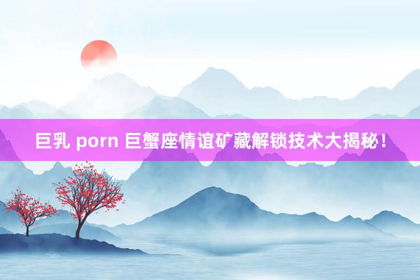 巨乳 porn 巨蟹座情谊矿藏解锁技术大揭秘！