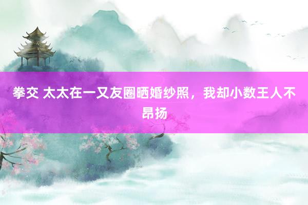 拳交 太太在一又友圈晒婚纱照，我却小数王人不昂扬