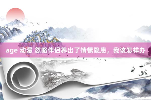 age 动漫 忽略伴侣养出了情愫隐患，我该怎样办
