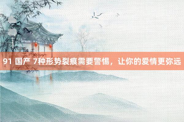 91 国产 7种形势裂痕需要警惕，让你的爱情更弥远