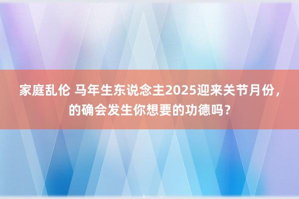 家庭乱伦 马年生东说念主2025迎来关节月份，的确会发生你想要的功德吗？