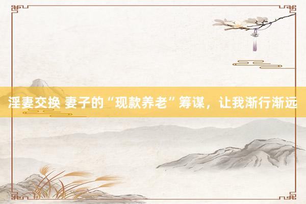 淫妻交换 妻子的“现款养老”筹谋，让我渐行渐远