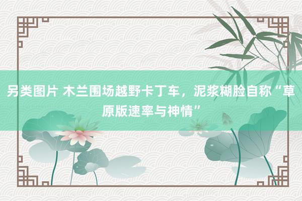另类图片 木兰围场越野卡丁车，泥浆糊脸自称“草原版速率与神情”