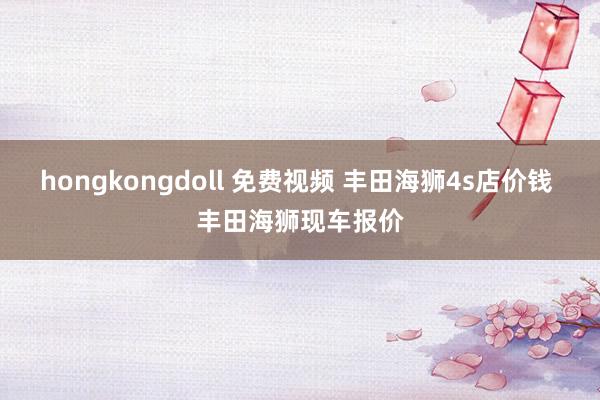 hongkongdoll 免费视频 丰田海狮4s店价钱 丰田海狮现车报价