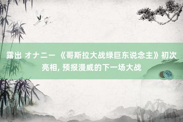 露出 オナニー 《哥斯拉大战绿巨东说念主》初次亮相， 预报漫威的下一场大战