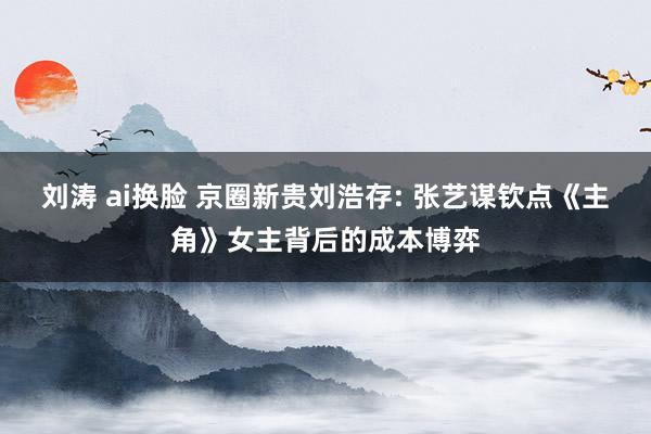 刘涛 ai换脸 京圈新贵刘浩存: 张艺谋钦点《主角》女主背后的成本博弈