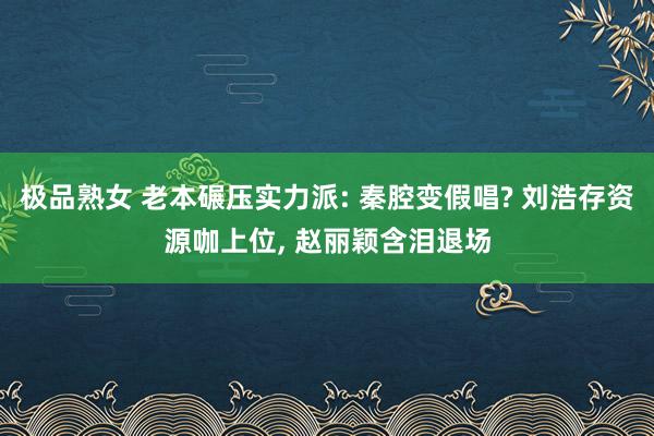 极品熟女 老本碾压实力派: 秦腔变假唱? 刘浩存资源咖上位， 赵丽颖含泪退场