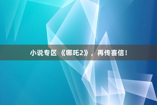 小说专区 《哪吒2》，再传喜信！