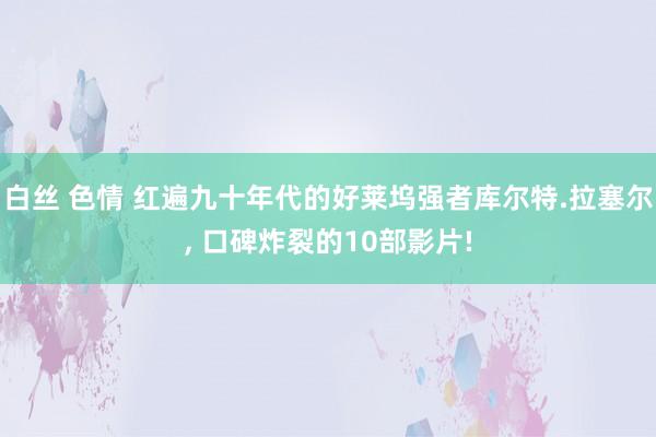 白丝 色情 红遍九十年代的好莱坞强者库尔特.拉塞尔， 口碑炸裂的10部影片!