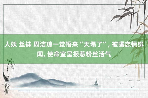 人妖 丝袜 周洁琼一觉悟来“天塌了”， 被曝恋情绯闻， 使命室呈报惹粉丝活气