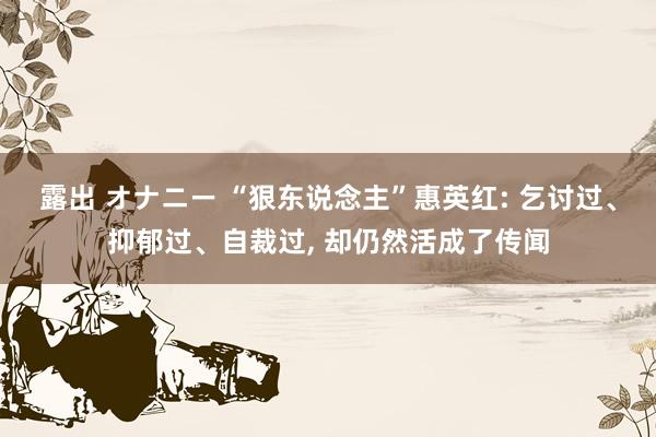 露出 オナニー “狠东说念主”惠英红: 乞讨过、抑郁过、自裁过， 却仍然活成了传闻