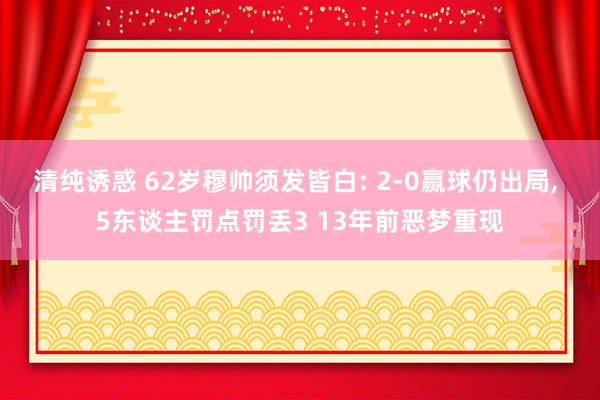 清纯诱惑 62岁穆帅须发皆白: 2-0赢球仍出局， 5东谈主罚点罚丢3 13年前恶梦重现
