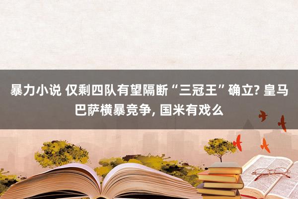 暴力小说 仅剩四队有望隔断“三冠王”确立? 皇马巴萨横暴竞争， 国米有戏么