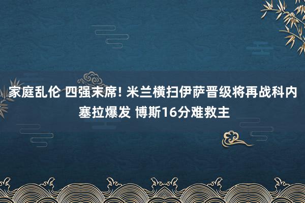 家庭乱伦 四强末席! 米兰横扫伊萨晋级将再战科内 塞拉爆发 博斯16分难救主